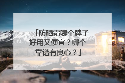 防晒霜哪个牌子好用又便宜？哪个靠谱有良心？