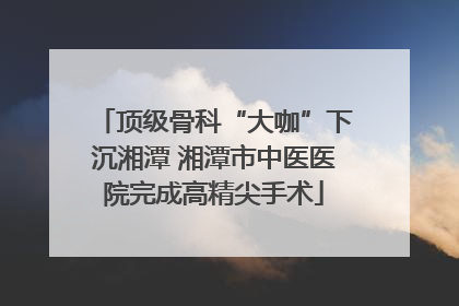 顶级骨科“大咖”下沉湘潭 湘潭市中医医院完成高精尖手术