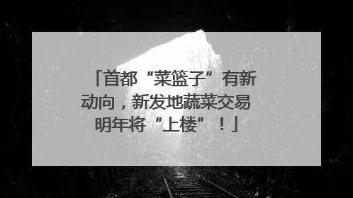 首都“菜篮子”有新动向，新发地蔬菜交易明年将“上楼”！