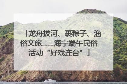 龙舟拔河、裹粽子、渔俗文旅……海宁端午民俗活动“好戏连台”