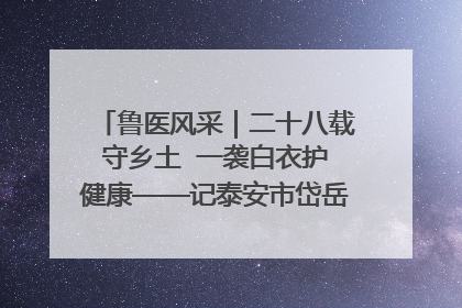 鲁医风采｜二十八载守乡土  一袭白衣护健康——记泰安市岱岳区满庄镇卫生院院长、主任医师张宝喜