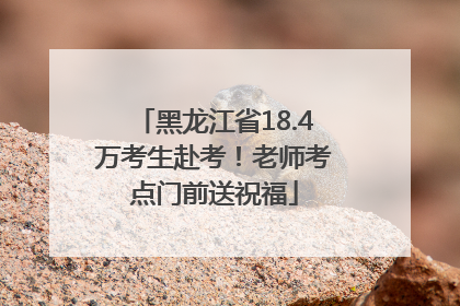 黑龙江省18.4万考生赴考！老师考点门前送祝福