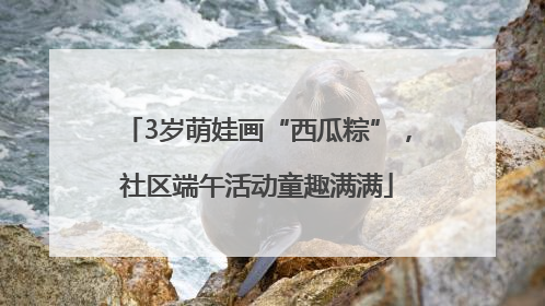 3岁萌娃画“西瓜粽”，社区端午活动童趣满满