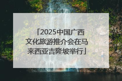 2025中国广西文化旅游推介会在马来西亚吉隆坡举行