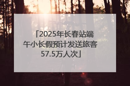 2025年长春站端午小长假预计发送旅客57.5万人次