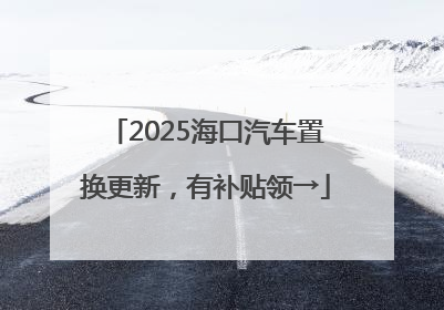2025海口汽车置换更新，有补贴领→