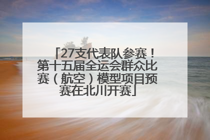 27支代表队参赛！第十五届全运会群众比赛（航空）模型项目预赛在北川开赛