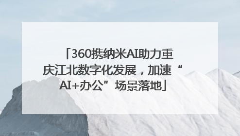 360携纳米AI助力重庆江北数字化发展，加速“AI+办公”场景落地