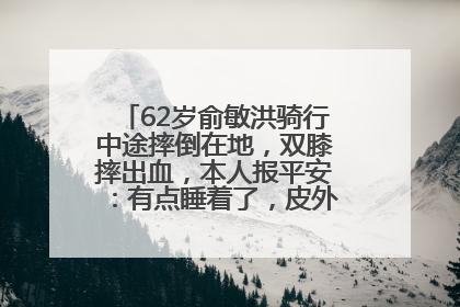 62岁俞敏洪骑行中途摔倒在地，双膝摔出血，本人报平安：有点睡着了，皮外伤，不用担心